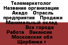 Телемаркетолог › Название организации ­ Акадо › Отрасль предприятия ­ Продажи › Минимальный оклад ­ 30 000 - Все города Работа » Вакансии   . Московская обл.,Щербинка г.